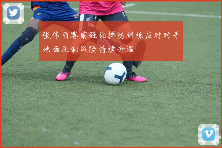 张伟丽赛前强化摔防训练应对对手地面压制风险持续升温