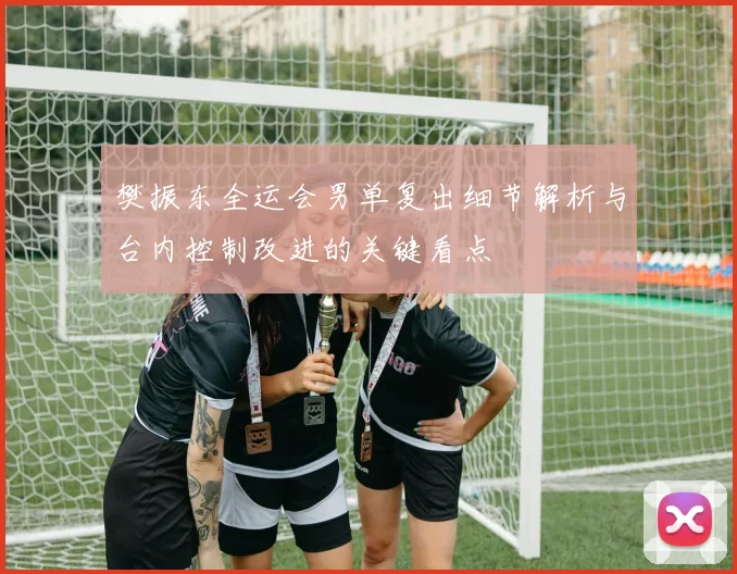 樊振东全运会男单复出细节解析与台内控制改进的关键看点