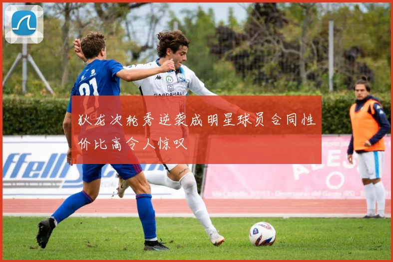 狄龙次轮秀逆袭成明星球员合同性价比高令人惊叹