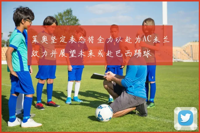 莱奥坚定表态将全力以赴为AC米兰效力并展望未来或赴巴西踢球
