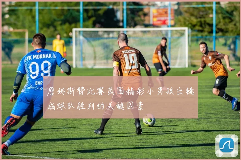 詹姆斯赞比赛氛围精彩小男孩出镜成球队胜利的关键因素