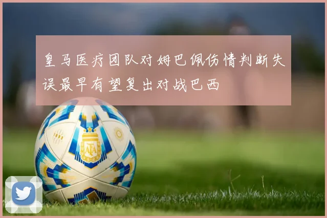 皇马医疗团队对姆巴佩伤情判断失误最早有望复出对战巴西