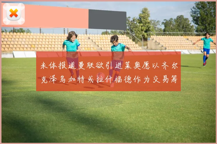 米体报道曼联欲引进莱奥愿以齐尔克泽乌加特或拉什福德作为交易筹码