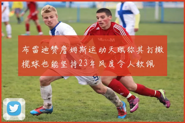 布雷迪赞詹姆斯运动天赋称其打橄榄球也能坚持23年风度令人钦佩
