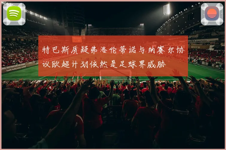 特巴斯质疑弗洛伦蒂诺与纳赛尔协议欧超计划依然是足球界威胁