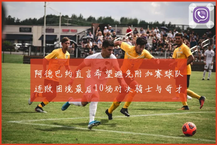 阿德巴约直言希望避免附加赛球队连败困境最后10场对决骑士与奇才