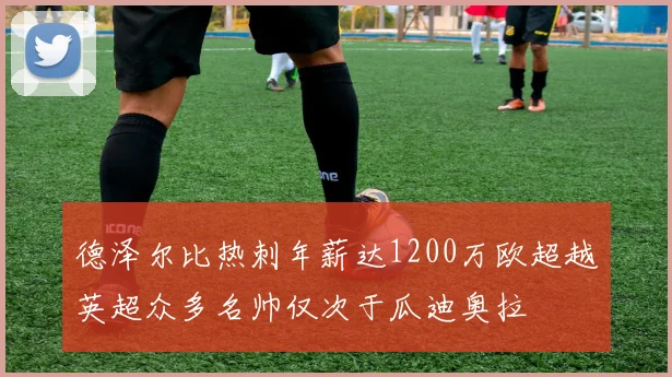 德泽尔比热刺年薪达1200万欧超越英超众多名帅仅次于瓜迪奥拉